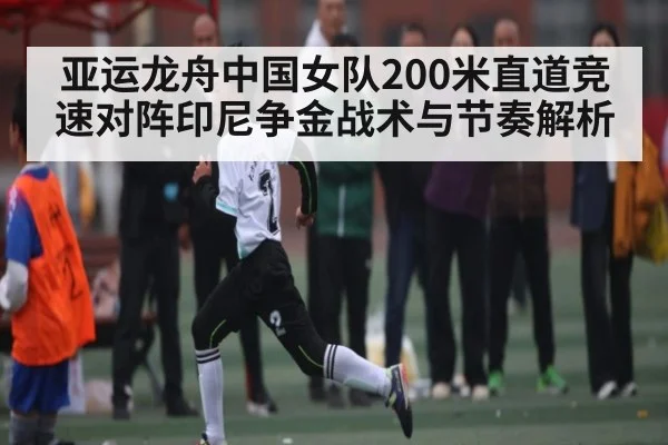 亚运龙舟中国女队200米直道竞速对阵印尼争金战术与节奏解析