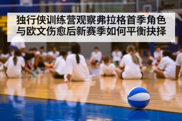 独行侠训练营观察弗拉格首季角色与欧文伤愈后新赛季如何平衡抉择